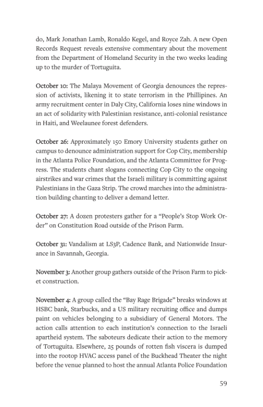 do, Mark Jonathan Lamb, Ronaldo Kegel, and Royce Zah. A new Open Records Request reveals extensive commentary about the movement from the Department of Homeland Security in the two weeks leading up to the murder of Tortugita. ‘October 10: The Malaya Movement of Georgia denounces the repres- sion of activists, likening it to state terrorism in the Phillipines. An army recruitment center in Daly City, California loses nine windows in an act of solidarity with Palestinian resistance, anti in Haiti, and Weelaunee forest defenders. olonial resistance October 26: Approximately 150 Emory University students gather on campus to denounce administration support for Cop City, membership in the Atlanta Police Foundation, and the Adlanta Committee for Prog- ress. The students chant slogans connecting Gop ity to the ongoing airstrikes and war crimes that the Israeli military is committing against Palestinians in the Gaza Strip. The crowd marches into the administra- tion building chanting to deliver a demand letter. October 27: A dozen protesters gather for a “People’s Stop Work Or- der” on Constitution Road outside of the Prison Farm. October 31: Vandalism at LS3P, Cadence Bank, and Nationwide Insur- ance in Savannah, Georgia. ‘November 3: Another group gathers outside of the et construction. n Farm to pick- November 4 A group called the “Bay Rage Brigade” breaks windows at ’HSBC bank, Starbucks, and a US military recruiting office and dumps paint on vehicles belonging to a subsidiary of General Motors. The action calls attention to each institution’s connection to the Isracli apartheid system. The saboteurs dedicate their action to the memory of Tortuguita. Elsewhere, 25 pounds of rotten fish viscera is dumped into the rootop HVAC access panel of the Buckhead Theater the night before the venue planned to host the annual Atlanta Police Foundation 59
